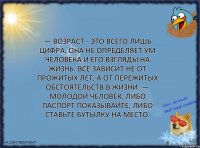 — Возраст - это всего лишь цифра. Она не определяет ум человека и его взгляды на жизнь. Всё зависит не от прожитых лет, а от пережитых обстоятельств в жизни. — Молодой человек, либо паспорт показывайте, либо ставьте бутылку на место.