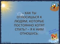 – Как ты относишься к людям, которые постоянно хотят спать? – Я к ним отношусь.