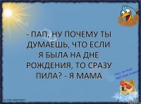 - Пап, ну почему ты думаешь, что если я была на дне рождения, то сразу пила? - Я мама