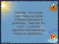 Любовь - это когда смотришь на свою спящую девушку и думаешь: "убил бы эту суку!", а сам все одеялко поправляешь, чтобы не замерзала...