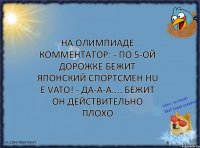 Ha Олимпиаде комментатор: - По 5-ой дорожке бежит японский спортсмен Hu E Vato! - Да-а-а.... Бежит он действительно плохо