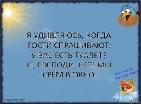 Я удивляюсь, когда гости спрашивают: - У Вас есть туалет? - О, ГОСПОДИ, НЕТ! МЫ СРЁМ В ОКНО.