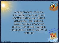 А представьте, если бы парни писали друг другу комментарии, как пишут девчонки. - Ой, Димон, какой зайчик, классная фотка! - Ой, Витёк, на свои посмотри :) лю тя оч=**** и чмоки!