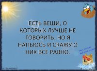 Есть вещи, о которых лучше не говорить. Но я напьюсь и скажу о них все равно.