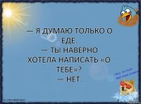 — я думаю только о еде.
— ты наверно хотела написать «о тебе»?
— нет.