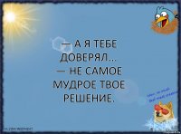 — А я тебе доверял...
— Не самое мудрое твое решение.