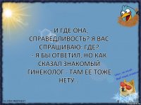 - И где она, справедливость? Я вас спрашиваю: Где?
- Я бы ответил, но как сказал знакомый гинеколог - там её тоже нету...