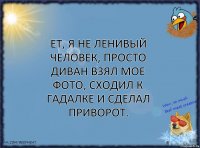 ет, я не ленивый человек, просто диван взял мое фото, сходил к гадалке и сделал приворот.