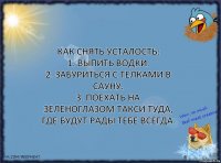 Как снять усталость:
1. Выпить водки.
2. Забуриться с телками в сауну.
3. Поехать на зеленоглазом такси туда, где будут рады тебе всегда.