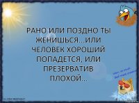 Рано или поздно ты женишься...Или человек хороший попадется, или презерватив плохой…