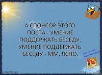 А спонсор этого поста - умение поддержать беседу.
Умение поддержать беседу - мм, ясно.