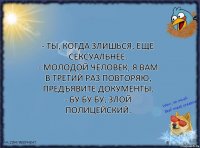 - Ты, когда злишься, еще сексуальнее.
- Молодой человек, я вам в третий раз повторяю, предъявите документы.
- Бу бу бу, злой полицейский.