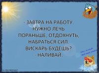 - Завтра на работу. Нужно лечь пораньше, отдохнуть, набраться сил. Вискарь будешь?
- Наливай.