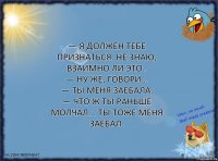 — Я должен тебе признаться. Не знаю, взаимно ли это..
— Ну же, говори...
— Ты меня заебала.
— Что ж ты раньше молчал... Ты тоже меня заебал.