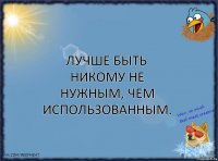 Лучше быть никому не нужным, чем использованным.