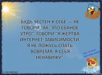 Будь честен к себе — не говори "ах, это ебаное утро", говори "я жертва интернет-зависимости, я не ложусь спать вовремя, я себя ненавижу".