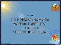 — А по-нормальному ты умеешь говорить?
— Ответ, к сожалению, не да.