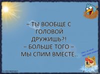 – Ты вообще с головой дружишь?!
– Больше того – мы спим вместе..