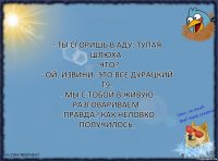 - Ты сгоришь в аду, тупая шлюха.
- Что?
- Ой, извини, это все дурацкий Т9.
- Мы с тобой в живую разговариваем.
- Правда? Как неловко получилось.