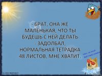 - Брат, она же маленькая, что ты будешь с ней делать
- Задолбал, нормальная тетрадка 48 листов, мне хватит.