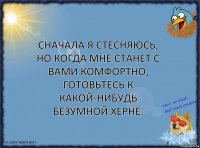 Cначала я стесняюсь, но когда мне станет с вами комфортно, готовьтесь к какой-нибудь безумной херне.