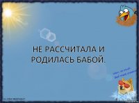 Не рассчитала и родилась бабой.