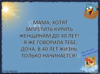 - Мама, хотят запретить курить женщинам до 40 лет!
- Я же говорила тебе, доча, в 40 лет жизнь только начинается!