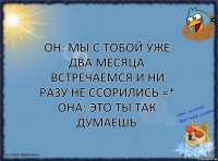 он: мы с тобой уже два месяца встречаемся и ни разу не ссорились =*
она: это ты так думаешь