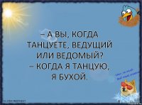 – А вы, когда танцуете, ведущий или ведомый?
– Когда я танцую, я бухой.