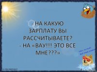 - На какую зарплату вы рассчитываете?
- На «ВАУ!!! ЭТО ВСЕ МНЕ???»