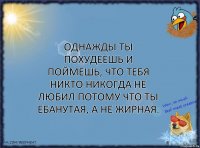 Однажды ты похудеешь и поймешь, что тебя никто никогда не любил потому что ты ебанутая, а не жирная.