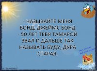 - Называйте меня Бонд, Джеймс Бонд
- 50 лет тебя Тамарой звал и дальше так называть буду, дура старая.