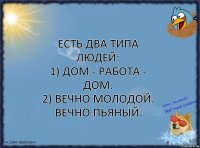 Есть два типа людей:
1) Дом - работа - дом.
2) Вечно молодой. Вечно пьяный.