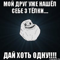 мой друг уже нашёл себе 3 тёлки.... дай хоть одну!!!!