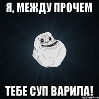 Я, между прочем ТЕБЕ СУП ВАРИЛА!