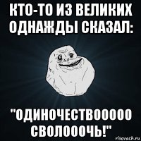 кто-то из великих однажды сказал: "одиночествооооо сволооочь!"