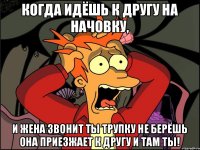 Когда идёшь к другу на начовку, И жена звонит ты трупку не берёшь она приезжает к другу и там ты!