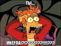 Ты.... умерла!?!???????!!!!???