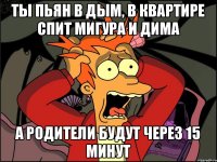 ТЫ ПЬЯН В ДЫМ, В КВАРТИРЕ СПИТ МИГУРА И ДИМА А РОДИТЕЛИ БУДУТ ЧЕРЕЗ 15 МИНУТ