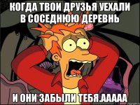 когда твои друзья уехали в соседнюю деревнь и они забыли тебя.ААААА