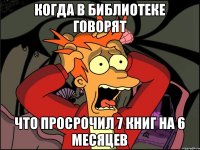 Когда в библиотеке говорят Что просрочил 7 книг на 6 месяцев