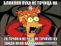 бляяяяя пуха не точица на 16 2к точок и не чего не точнул) НУ ЗАЙДИ ЖЕКА АААААААААА!!!!!!!!!!))