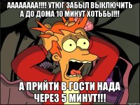 аааааааа!!!! утюг забыл выключить а до дома 10 минут хотьбы!!! а прийти в гости нада через 5 минут!!!