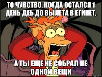 То чувство, когда остался 1 день деь до вылета в Египет, А ты еще не собрал не одной вещи