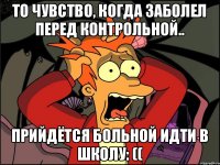 то чувство, когда заболел перед контрольной.. прийдётся больной идти в школу: ((