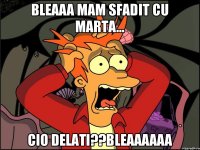 Bleaaa mam sfadit cu marta... Cio delati??Bleaaaaaa