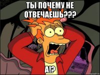 ты почему не отвечаешь??? а!?