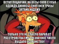 встал поцанчик..на весы сняв с себя одежду джинсы снял он и трусы затаив надежу только это не спасло парня от расстройства ему трезначное число выдало устройство!