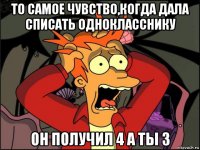 то самое чувство,когда дала списать однокласснику он получил 4 а ты 3