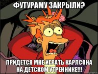 футураму закрыли? придется мне играть карлсона на детском утреннике!!!